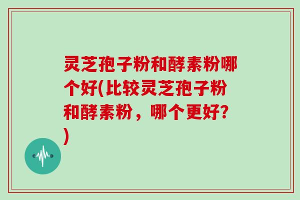 灵芝孢子粉和酵素粉哪个好(比较灵芝孢子粉和酵素粉，哪个更好？)