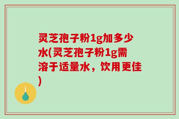 灵芝孢子粉1g加多少水(灵芝孢子粉1g需溶于适量水，饮用更佳)