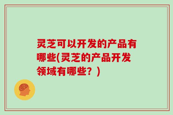 灵芝可以开发的产品有哪些(灵芝的产品开发领域有哪些？)