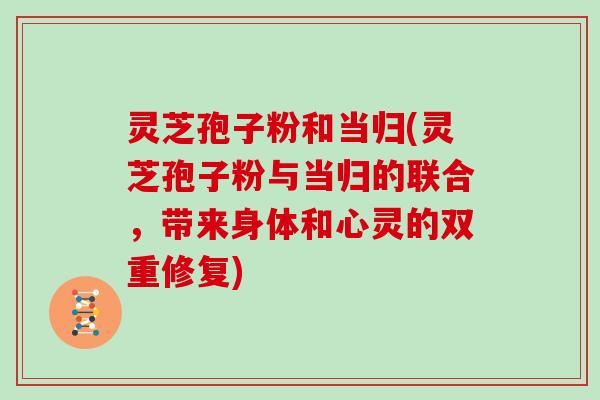灵芝孢子粉和当归(灵芝孢子粉与当归的联合，带来身体和心灵的双重修复)