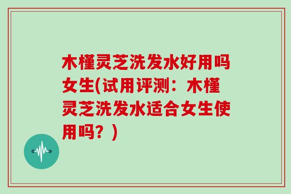 木槿灵芝洗发水好用吗女生(试用评测：木槿灵芝洗发水适合女生使用吗？)