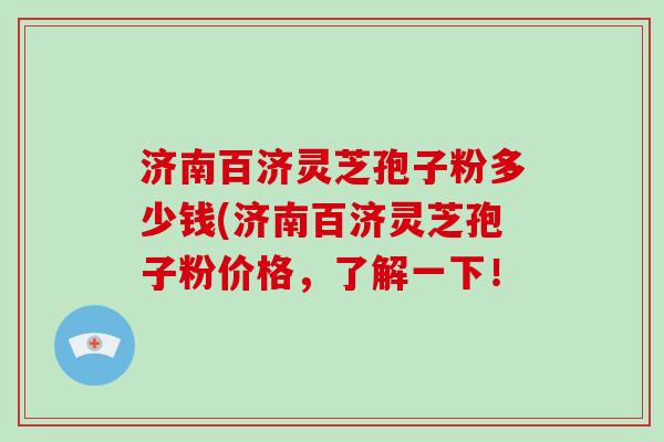 济南百济灵芝孢子粉多少钱(济南百济灵芝孢子粉价格，了解一下！
