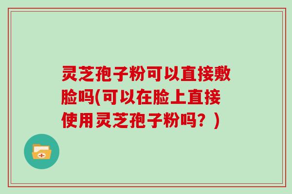 灵芝孢子粉可以直接敷脸吗(可以在脸上直接使用灵芝孢子粉吗？)
