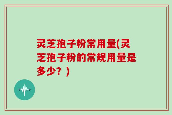 灵芝孢子粉常用量(灵芝孢子粉的常规用量是多少？)