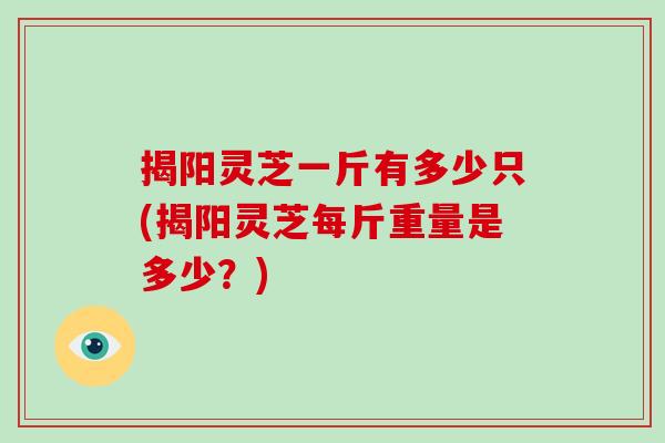 揭阳灵芝一斤有多少只(揭阳灵芝每斤重量是多少？)