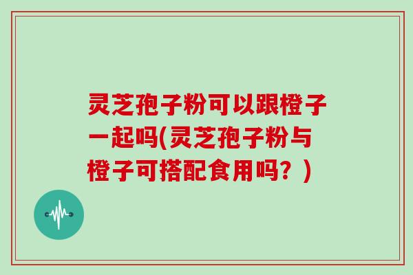 灵芝孢子粉可以跟橙子一起吗(灵芝孢子粉与橙子可搭配食用吗？)