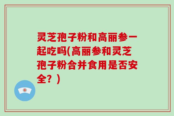 灵芝孢子粉和高丽参一起吃吗(高丽参和灵芝孢子粉合并食用是否安全？)