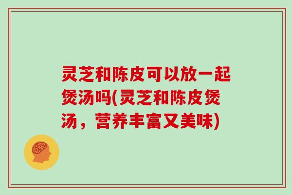 灵芝和陈皮可以放一起煲汤吗(灵芝和陈皮煲汤，营养丰富又美味)