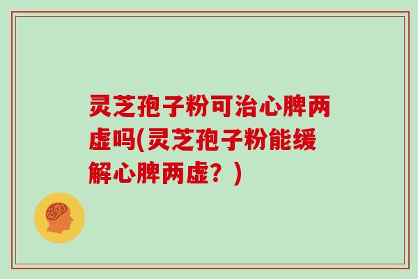 灵芝孢子粉可心脾两虚吗(灵芝孢子粉能缓解心脾两虚？)