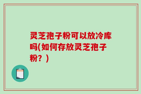 灵芝孢子粉可以放冷库吗(如何存放灵芝孢子粉？)