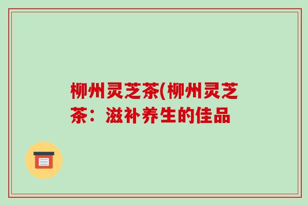 柳州灵芝茶(柳州灵芝茶：滋补养生的佳品
