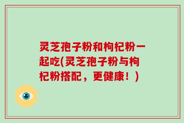 灵芝孢子粉和枸杞粉一起吃(灵芝孢子粉与枸杞粉搭配，更健康！)