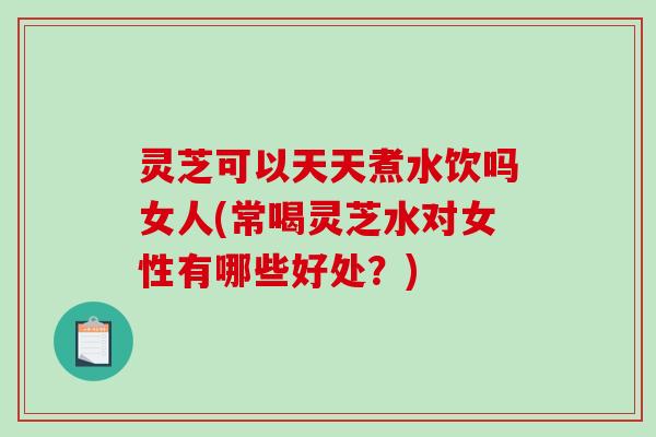 灵芝可以天天煮水饮吗女人(常喝灵芝水对女性有哪些好处？)