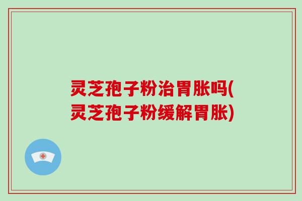 灵芝孢子粉胃胀吗(灵芝孢子粉缓解胃胀)