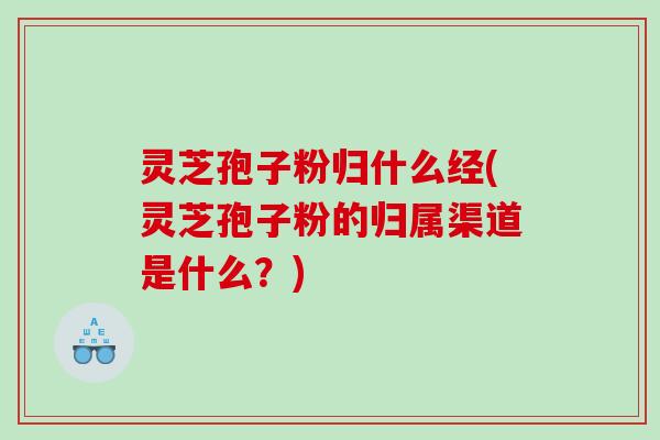 灵芝孢子粉归什么经(灵芝孢子粉的归属渠道是什么？)