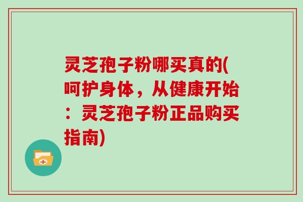 灵芝孢子粉哪买真的(呵护身体，从健康开始：灵芝孢子粉正品购买指南)