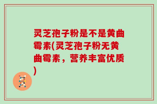 灵芝孢子粉是不是黄曲霉素(灵芝孢子粉无黄曲霉素，营养丰富优质)
