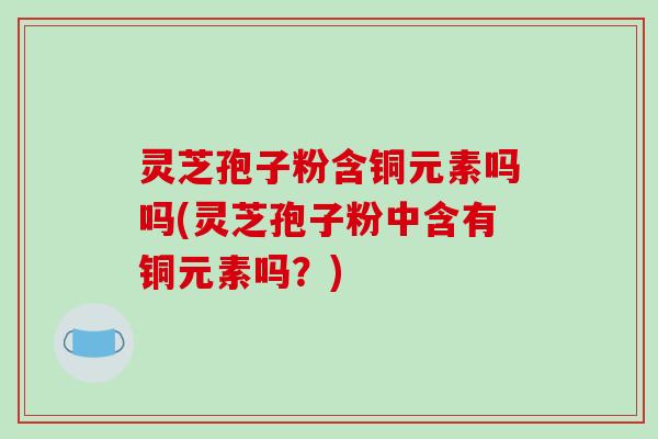 灵芝孢子粉含铜元素吗吗(灵芝孢子粉中含有铜元素吗？)