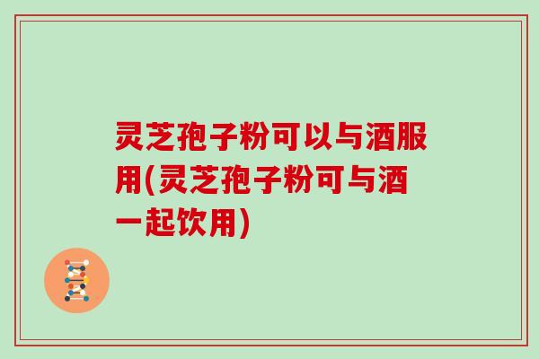 灵芝孢子粉可以与酒服用(灵芝孢子粉可与酒一起饮用)
