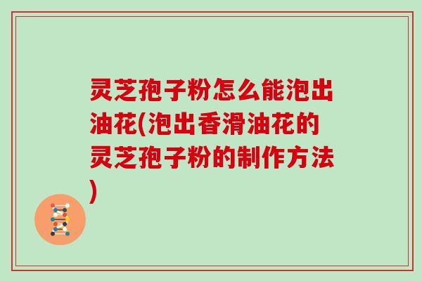 灵芝孢子粉怎么能泡出油花(泡出香滑油花的灵芝孢子粉的制作方法)