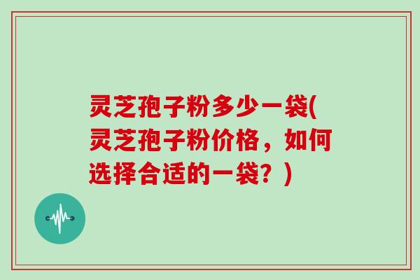 灵芝孢子粉多少一袋(灵芝孢子粉价格，如何选择合适的一袋？)