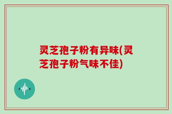 灵芝孢子粉有异味(灵芝孢子粉气味不佳)