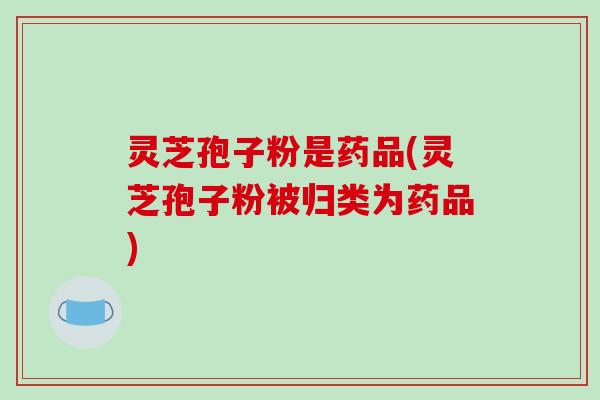 灵芝孢子粉是药品(灵芝孢子粉被归类为药品)