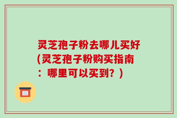 灵芝孢子粉去哪儿买好(灵芝孢子粉购买指南：哪里可以买到？)