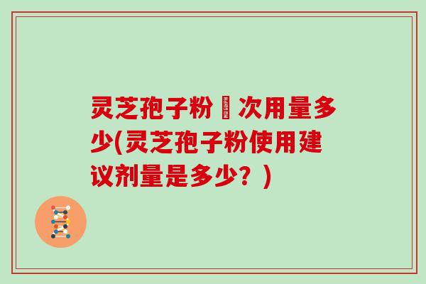 灵芝孢子粉毎次用量多少(灵芝孢子粉使用建议剂量是多少？)