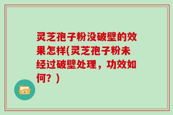 灵芝孢子粉没破壁的效果怎样(灵芝孢子粉未经过破壁处理，功效如何？)