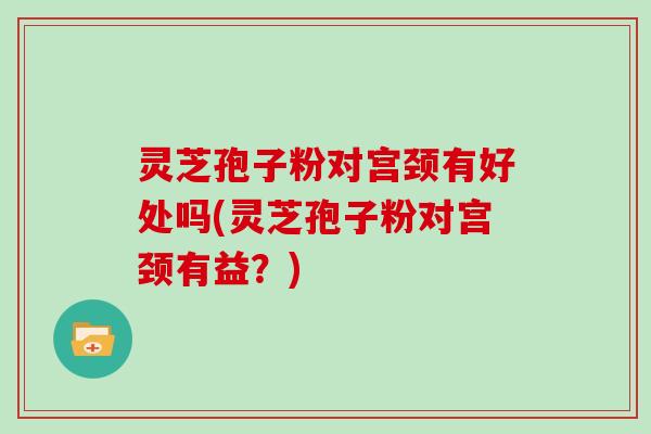 灵芝孢子粉对宫颈有好处吗(灵芝孢子粉对宫颈有益？)
