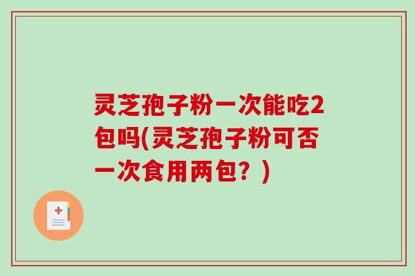 灵芝孢子粉一次能吃2包吗(灵芝孢子粉可否一次食用两包？)