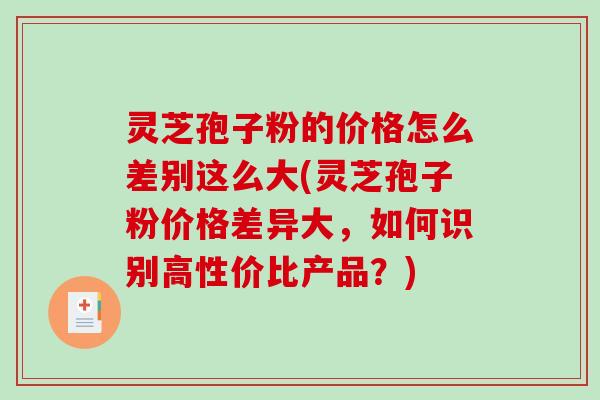 灵芝孢子粉的价格怎么差别这么大(灵芝孢子粉价格差异大，如何识别高性价比产品？)