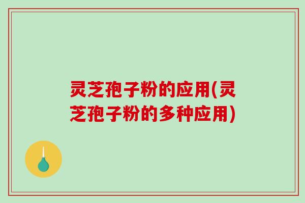 灵芝孢子粉的应用(灵芝孢子粉的多种应用)