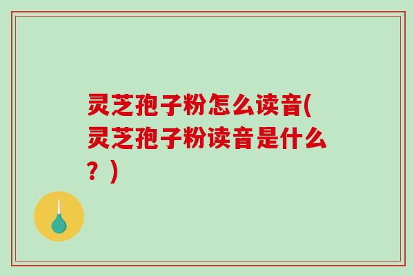 灵芝孢子粉怎么读音(灵芝孢子粉读音是什么？)