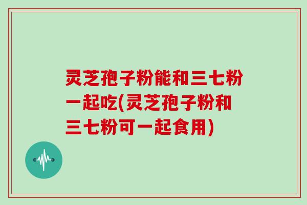 灵芝孢子粉能和三七粉一起吃(灵芝孢子粉和三七粉可一起食用)