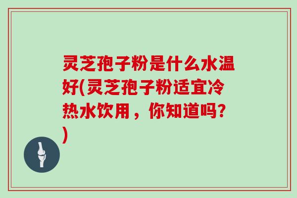 灵芝孢子粉是什么水温好(灵芝孢子粉适宜冷热水饮用，你知道吗？)