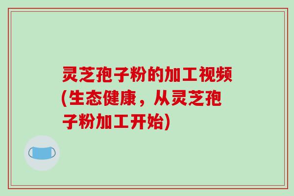 灵芝孢子粉的加工视频(生态健康，从灵芝孢子粉加工开始)