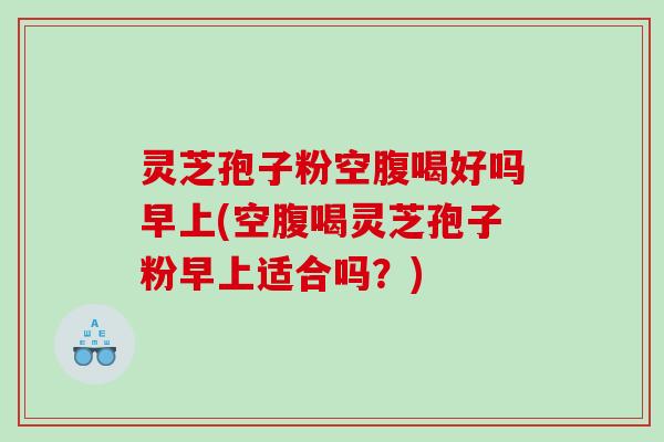灵芝孢子粉空腹喝好吗早上(空腹喝灵芝孢子粉早上适合吗？)