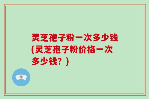 灵芝孢子粉一次多少钱(灵芝孢子粉价格一次多少钱？)