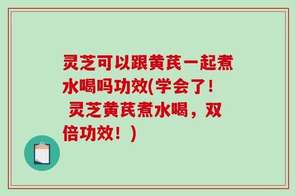 灵芝可以跟黄芪一起煮水喝吗功效(学会了！ 灵芝黄芪煮水喝，双倍功效！)