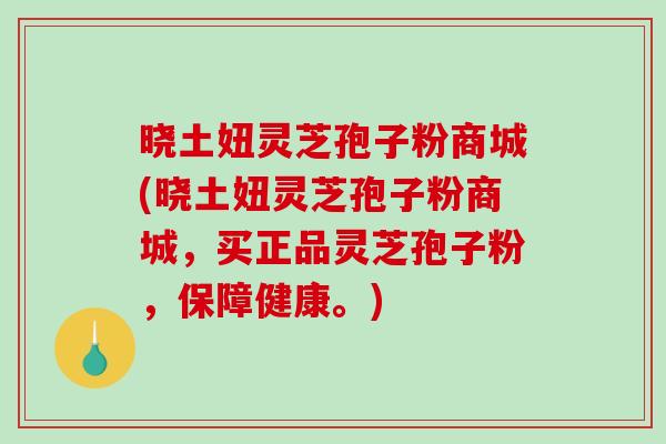 晓土妞灵芝孢子粉商城(晓土妞灵芝孢子粉商城，买正品灵芝孢子粉，保障健康。)