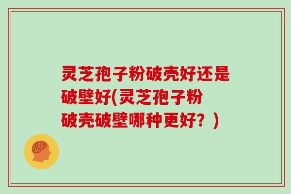 灵芝孢子粉破壳好还是破壁好(灵芝孢子粉 破壳破壁哪种更好？)