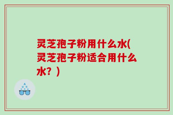 灵芝孢子粉用什么水(灵芝孢子粉适合用什么水？)