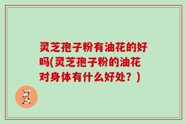 灵芝孢子粉有油花的好吗(灵芝孢子粉的油花对身体有什么好处？)