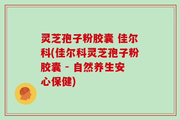 灵芝孢子粉胶囊 佳尔科(佳尔科灵芝孢子粉胶囊 - 自然养生安心保健)