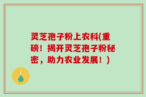 灵芝孢子粉上农科(重磅！揭开灵芝孢子粉秘密，助力农业发展！)