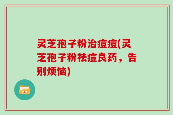灵芝孢子粉痘痘(灵芝孢子粉祛痘良药，告别烦恼)