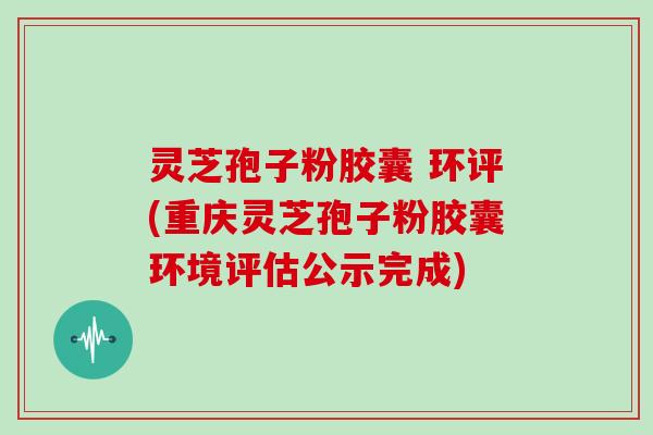 灵芝孢子粉胶囊 环评(重庆灵芝孢子粉胶囊环境评估公示完成)