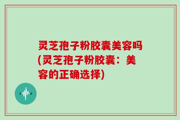 灵芝孢子粉胶囊美容吗(灵芝孢子粉胶囊：美容的正确选择)